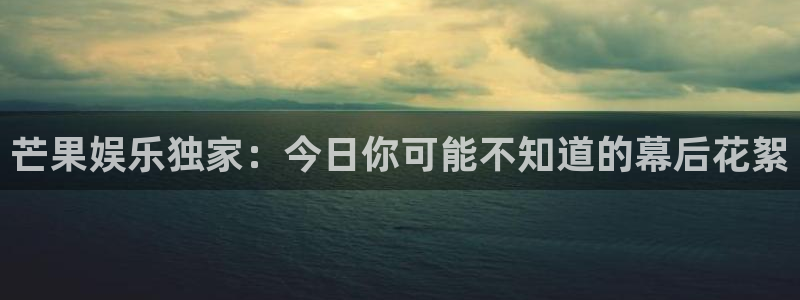 狗子28游戏：芒果娱乐独家：今日你可能不知道的幕后花絮